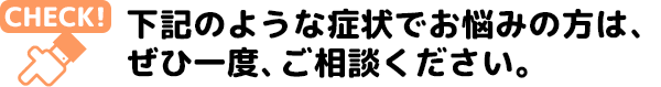 下記のような症状でお悩みの方は、 ぜひ一度、ご相談ください。